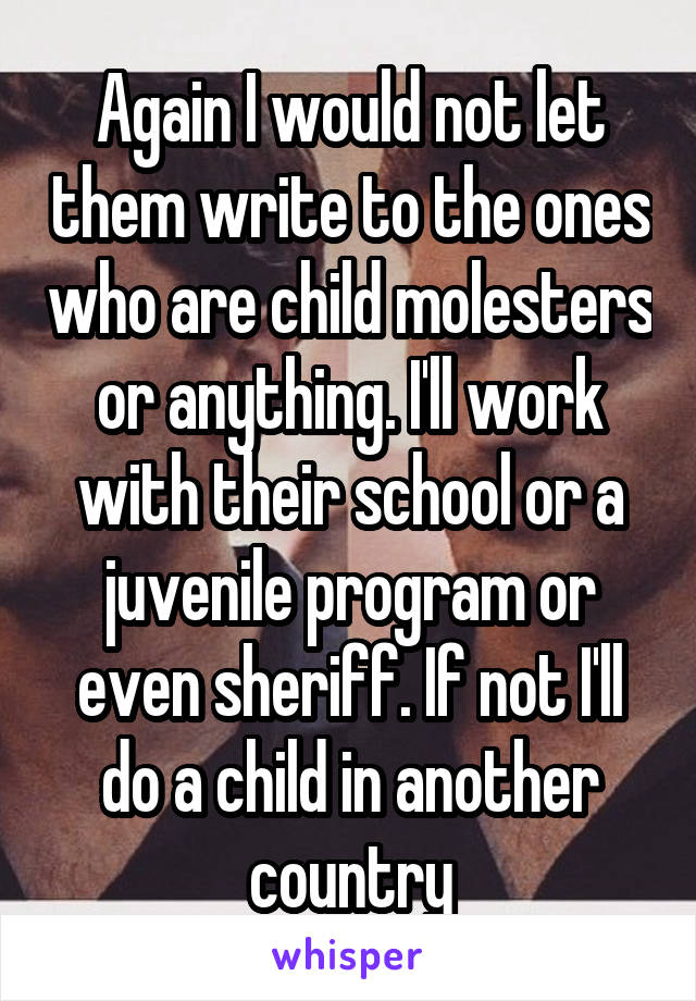 Again I would not let them write to the ones who are child molesters or anything. I'll work with their school or a juvenile program or even sheriff. If not I'll do a child in another country