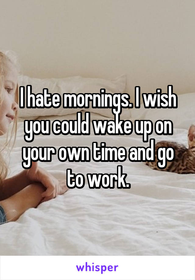 I hate mornings. I wish you could wake up on your own time and go to work.