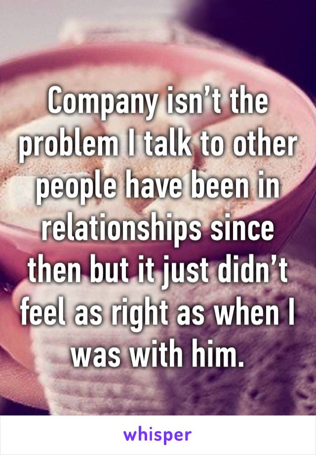 Company isn’t the problem I talk to other people have been in relationships since then but it just didn’t feel as right as when I was with him. 