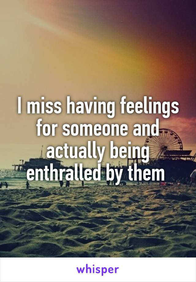 I miss having feelings for someone and actually being enthralled by them 