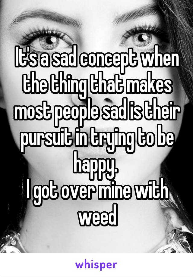 It's a sad concept when the thing that makes most people sad is their pursuit in trying to be happy. 
I got over mine with weed