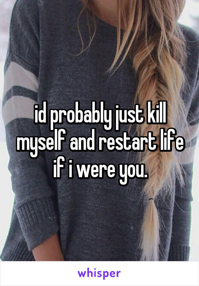 id probably just kill myself and restart life if i were you.