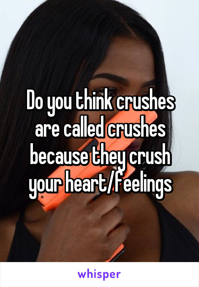 Do you think crushes are called crushes because they crush your heart/feelings
