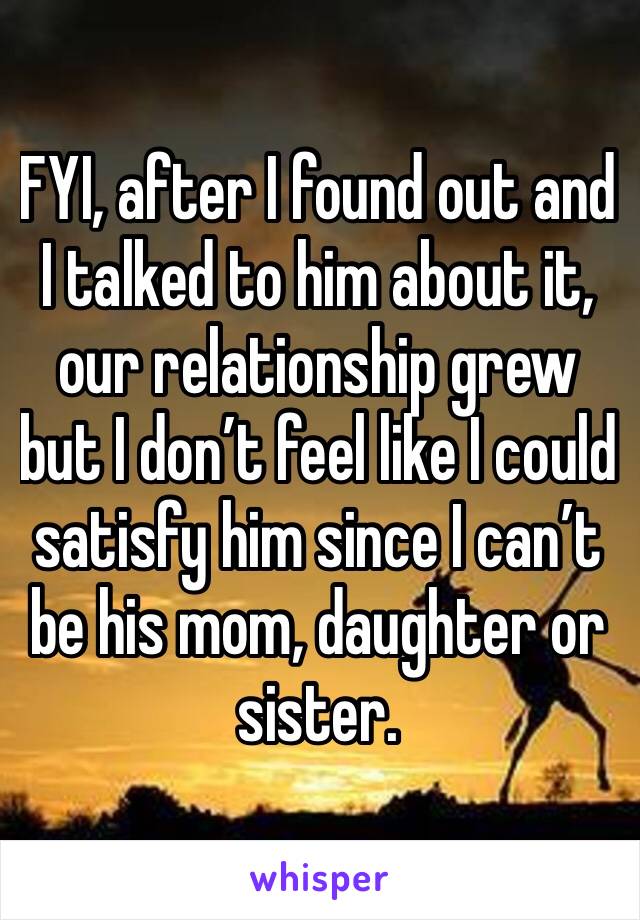 FYI, after I found out and I talked to him about it, our relationship grew but I don’t feel like I could satisfy him since I can’t be his mom, daughter or sister.