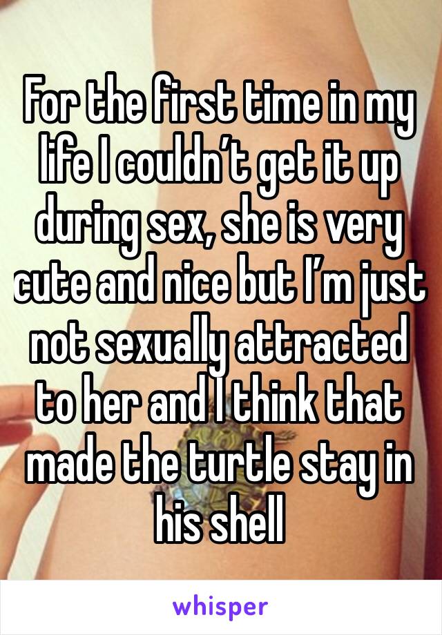 For the first time in my life I couldn’t get it up during sex, she is very cute and nice but I’m just not sexually attracted to her and I think that made the turtle stay in his shell