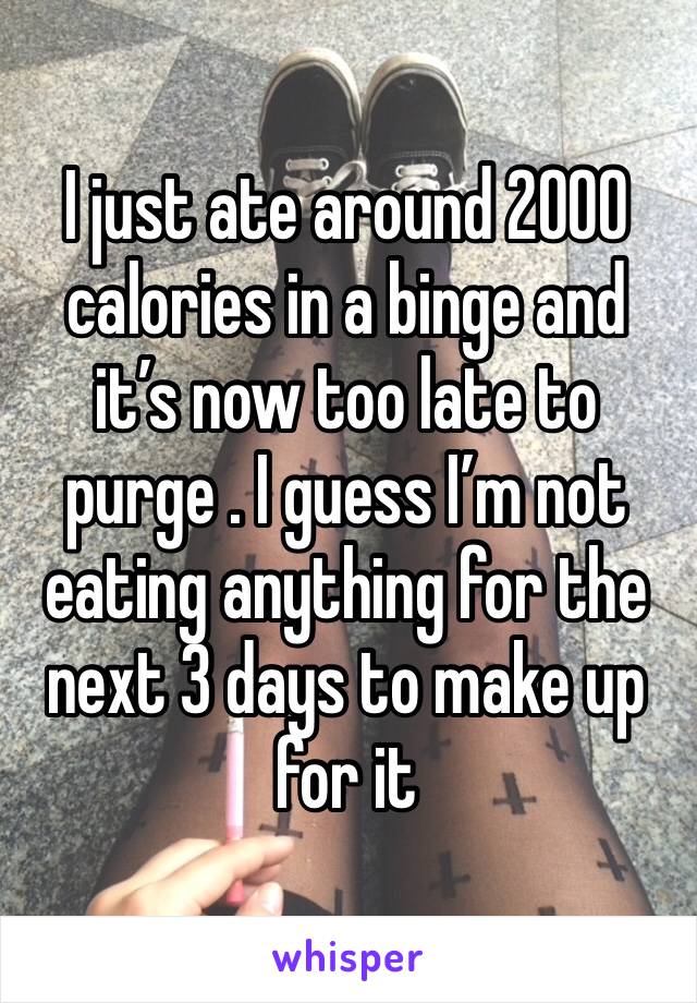 I just ate around 2000 calories in a binge and it’s now too late to purge . I guess I’m not eating anything for the next 3 days to make up for it 