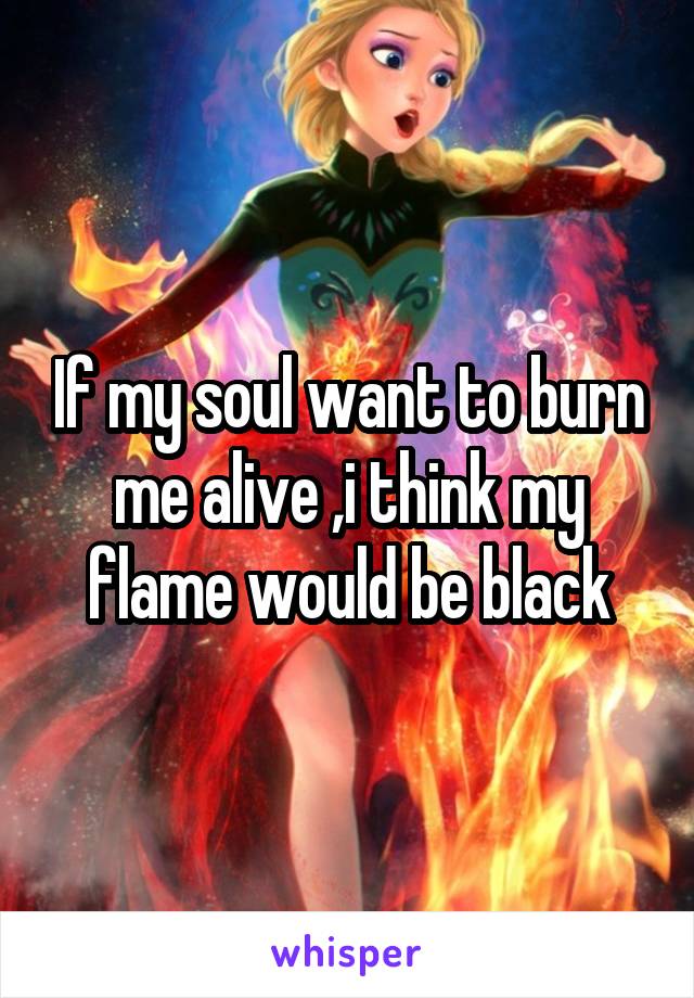 If my soul want to burn me alive ,i think my flame would be black
