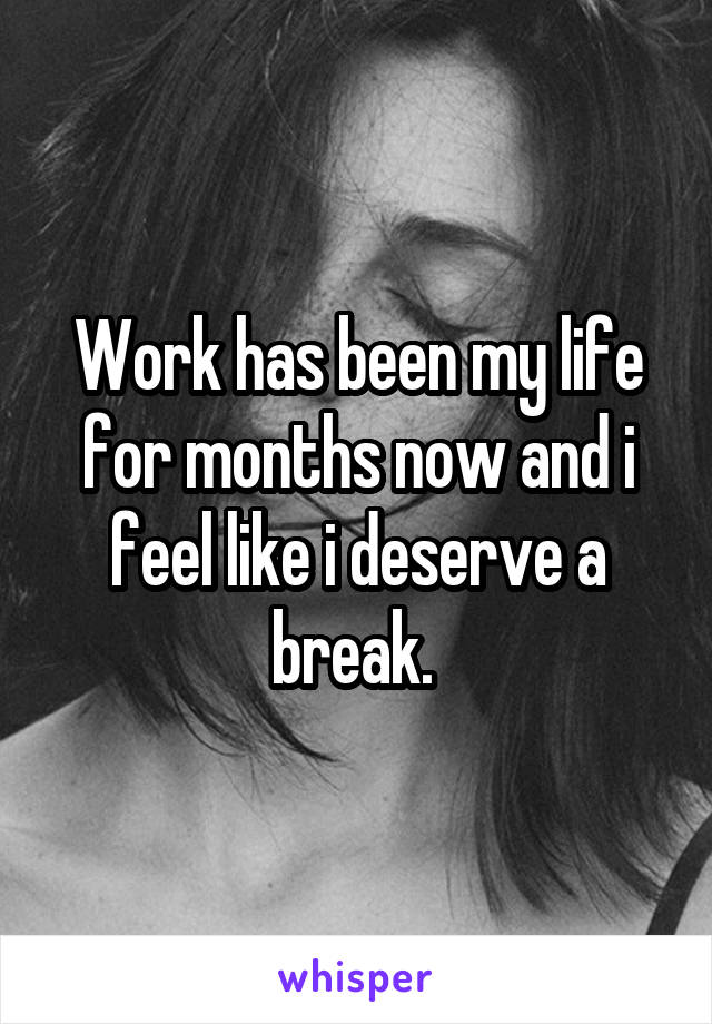 Work has been my life for months now and i feel like i deserve a break. 
