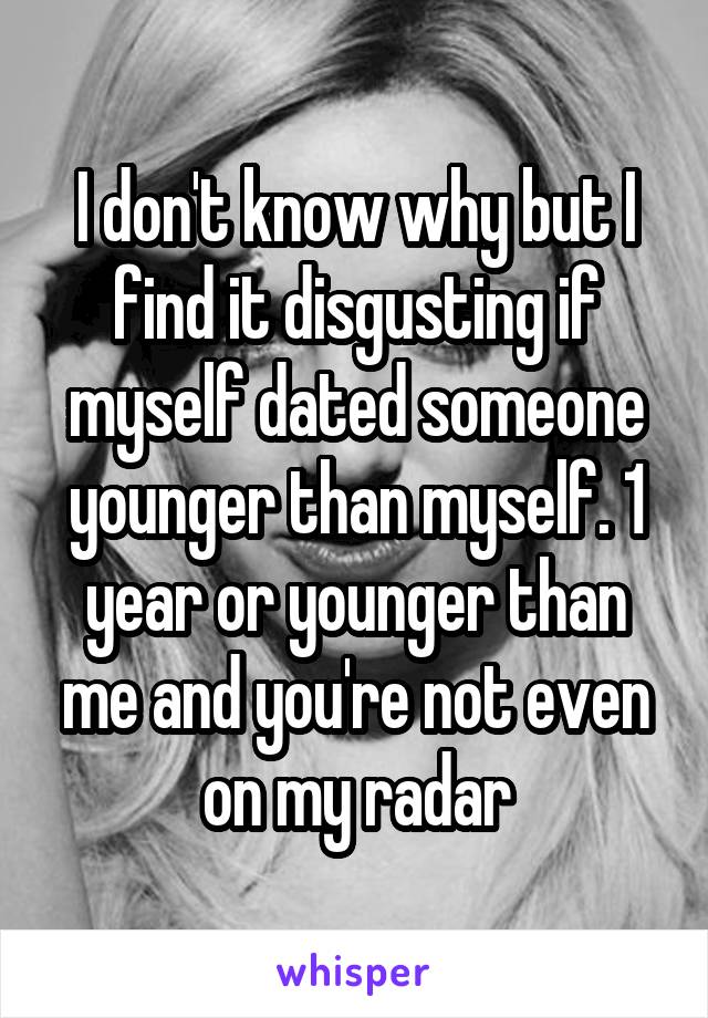 I don't know why but I find it disgusting if myself dated someone younger than myself. 1 year or younger than me and you're not even on my radar