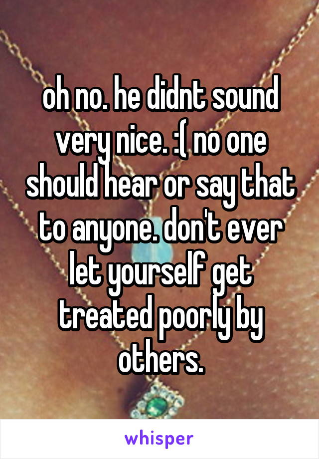 oh no. he didnt sound very nice. :( no one should hear or say that to anyone. don't ever let yourself get treated poorly by others.