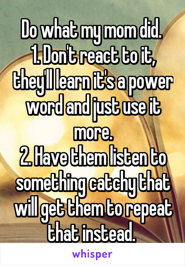 Do what my mom did. 
1. Don't react to it, they'll learn it's a power word and just use it more.
2. Have them listen to something catchy that will get them to repeat that instead. 