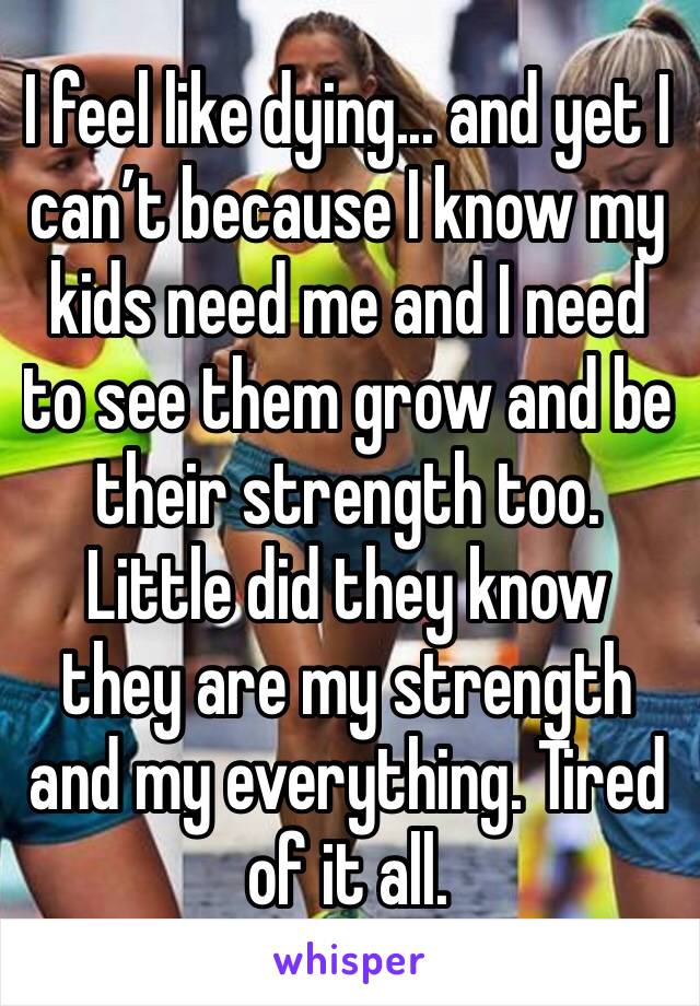 I feel like dying... and yet I can’t because I know my kids need me and I need to see them grow and be their strength too. Little did they know they are my strength and my everything. Tired of it all.