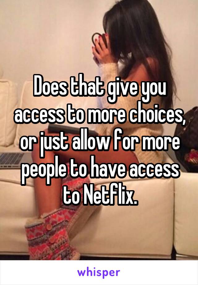Does that give you access to more choices, or just allow for more people to have access to Netflix.