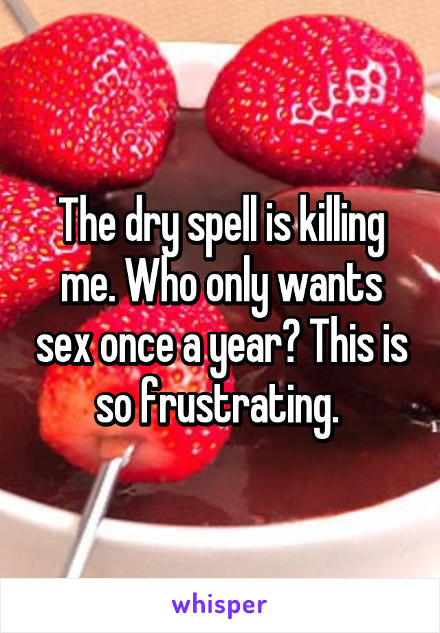 The dry spell is killing me. Who only wants sex once a year? This is so frustrating. 