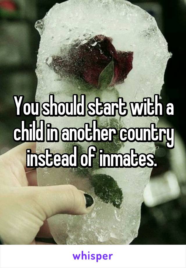 You should start with a child in another country instead of inmates. 