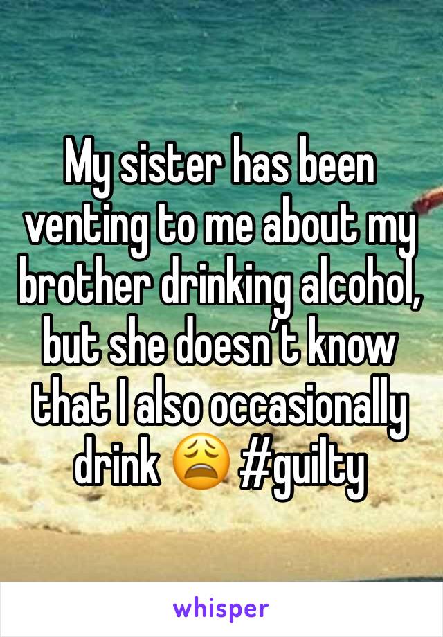 My sister has been venting to me about my brother drinking alcohol, but she doesn’t know that I also occasionally drink 😩 #guilty