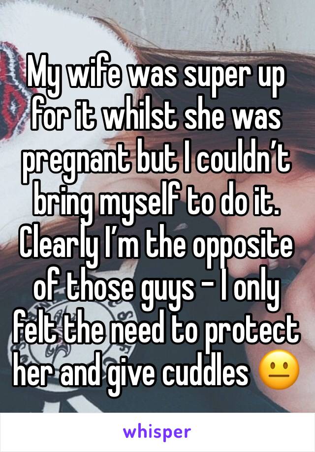 My wife was super up for it whilst she was pregnant but I couldn’t bring myself to do it. Clearly I’m the opposite of those guys - I only felt the need to protect her and give cuddles 😐