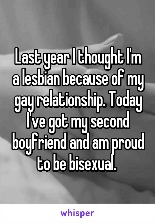 Last year I thought I'm a lesbian because of my gay relationship. Today I've got my second boyfriend and am proud to be bisexual. 