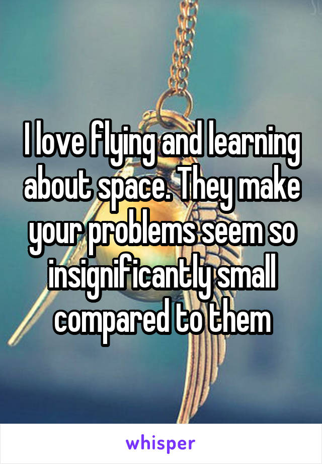 I love flying and learning about space. They make your problems seem so insignificantly small compared to them