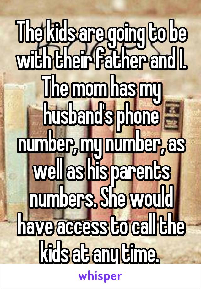 The kids are going to be with their father and I. The mom has my husband's phone number, my number, as well as his parents numbers. She would have access to call the kids at any time. 