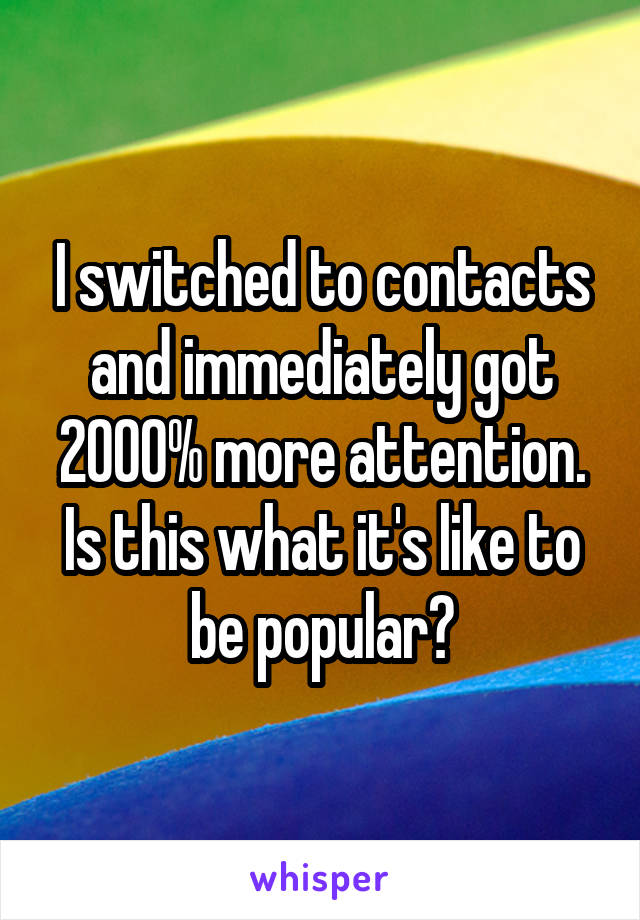 I switched to contacts and immediately got 2000% more attention.
Is this what it's like to be popular?