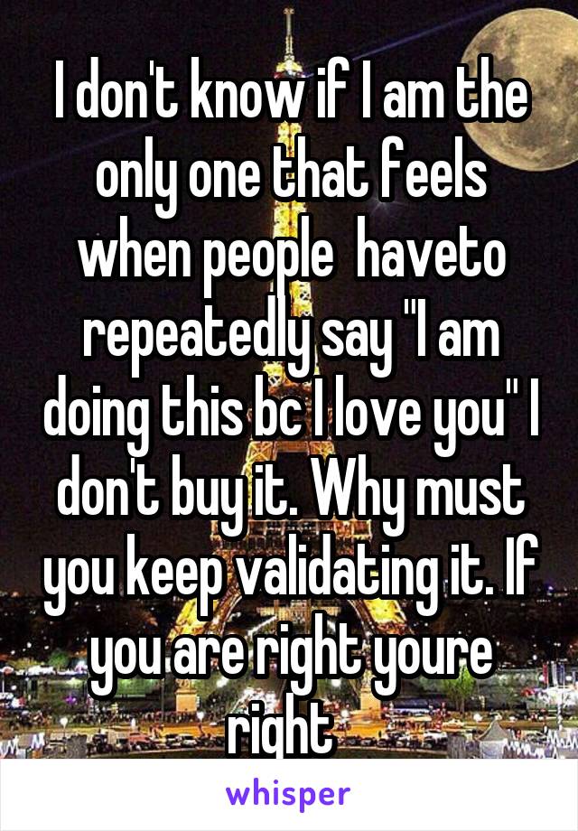 I don't know if I am the only one that feels when people  haveto repeatedly say "I am doing this bc I love you" I don't buy it. Why must you keep validating it. If you are right youre right  