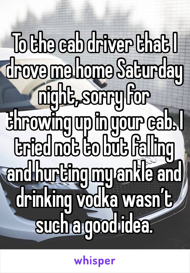 To the cab driver that I drove me home Saturday night, sorry for throwing up in your cab. I tried not to but falling and hurting my ankle and drinking vodka wasn’t such a good idea.
