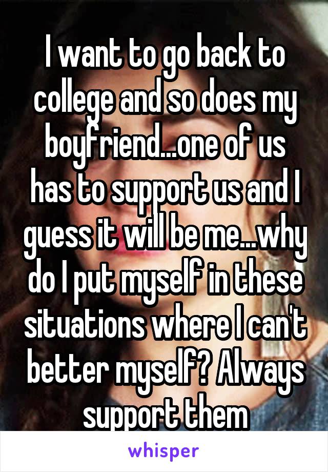 I want to go back to college and so does my boyfriend...one of us has to support us and I guess it will be me...why do I put myself in these situations where I can't better myself? Always support them