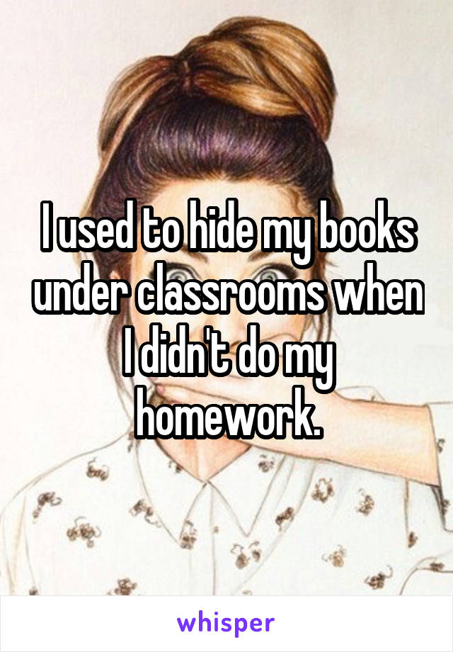 I used to hide my books under classrooms when I didn't do my homework.