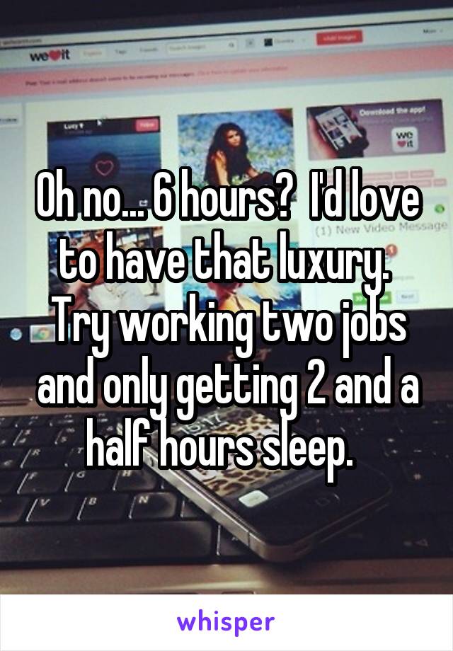 Oh no... 6 hours?  I'd love to have that luxury.  Try working two jobs and only getting 2 and a half hours sleep.  