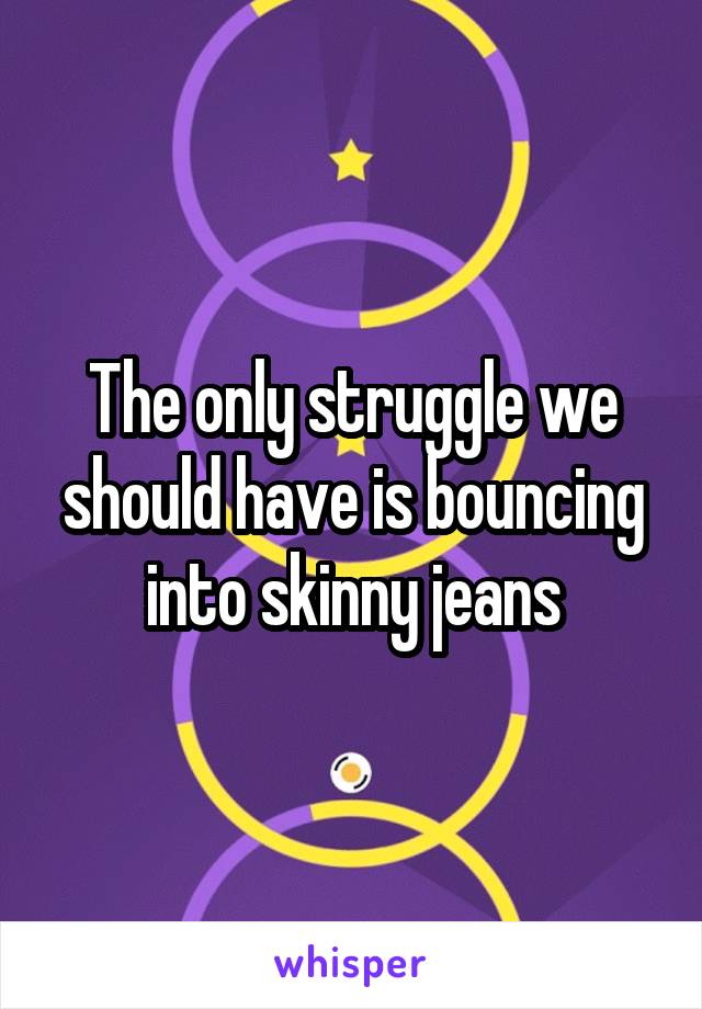 The only struggle we should have is bouncing into skinny jeans