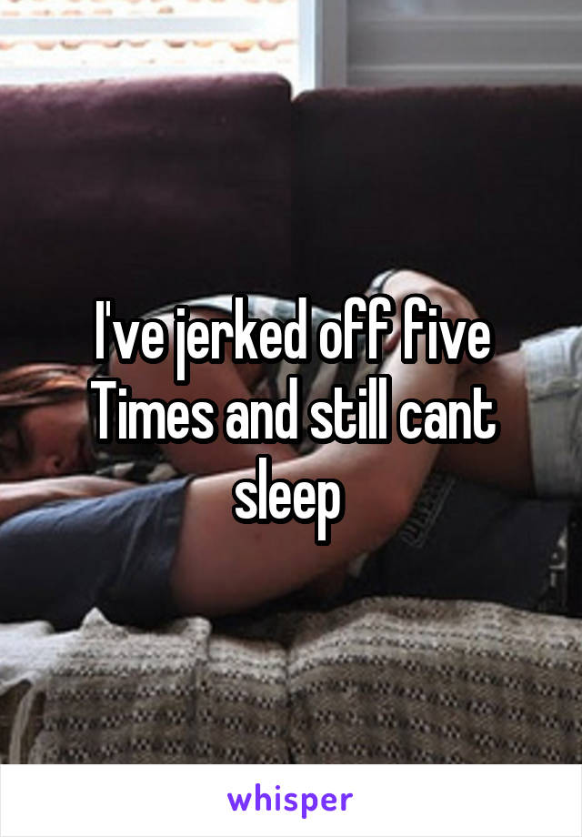 I've jerked off five Times and still cant sleep 