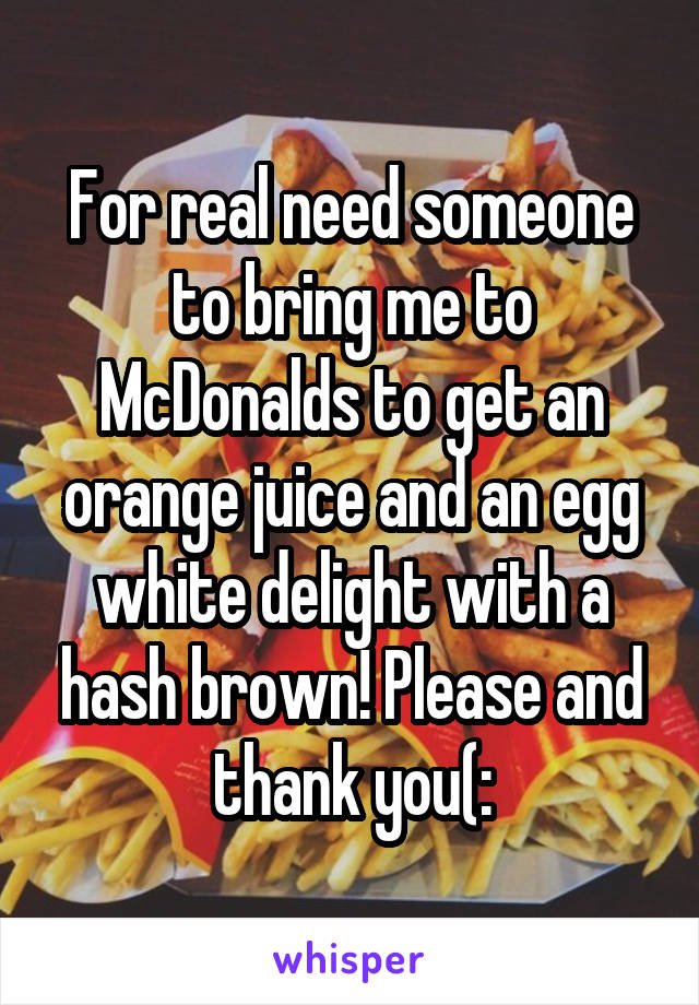 For real need someone to bring me to McDonalds to get an orange juice and an egg white delight with a hash brown! Please and thank you(: