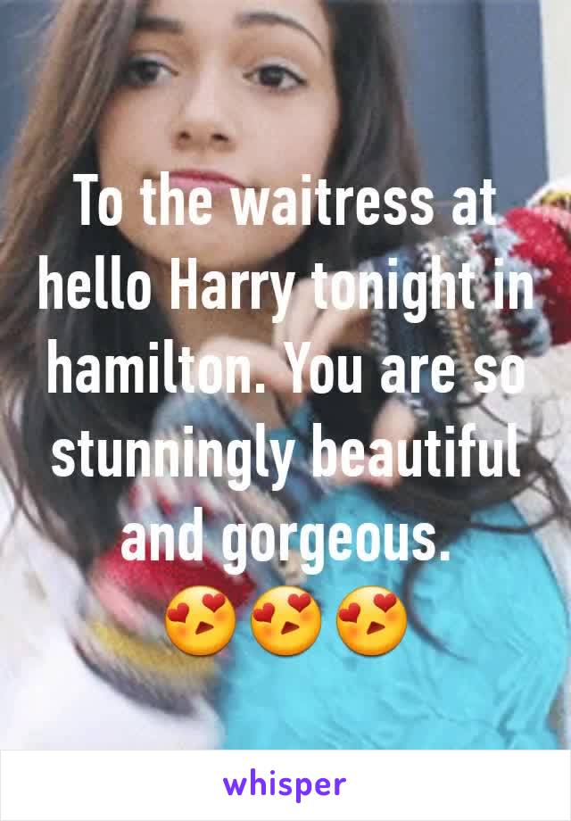To the waitress at hello Harry tonight in hamilton. You are so stunningly beautiful and gorgeous.       😍😍😍