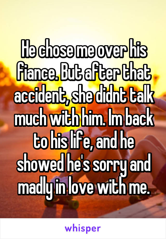 He chose me over his fiance. But after that accident, she didnt talk much with him. Im back to his life, and he showed he's sorry and madly in love with me.