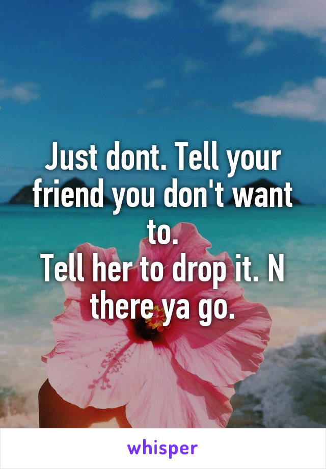Just dont. Tell your friend you don't want to.
Tell her to drop it. N there ya go.