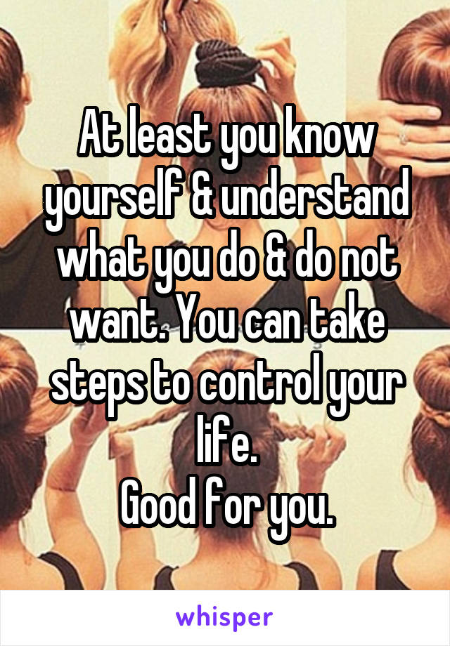 At least you know yourself & understand what you do & do not want. You can take steps to control your life.
Good for you.
