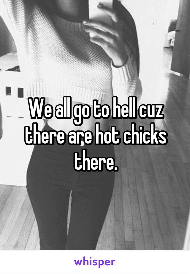 We all go to hell cuz there are hot chicks there.