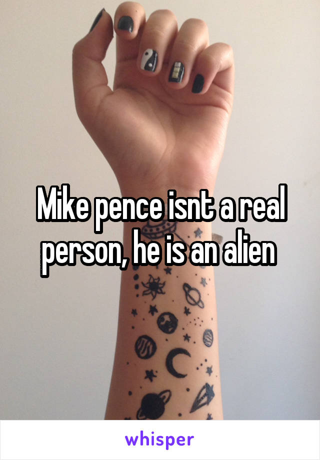 Mike pence isnt a real person, he is an alien 