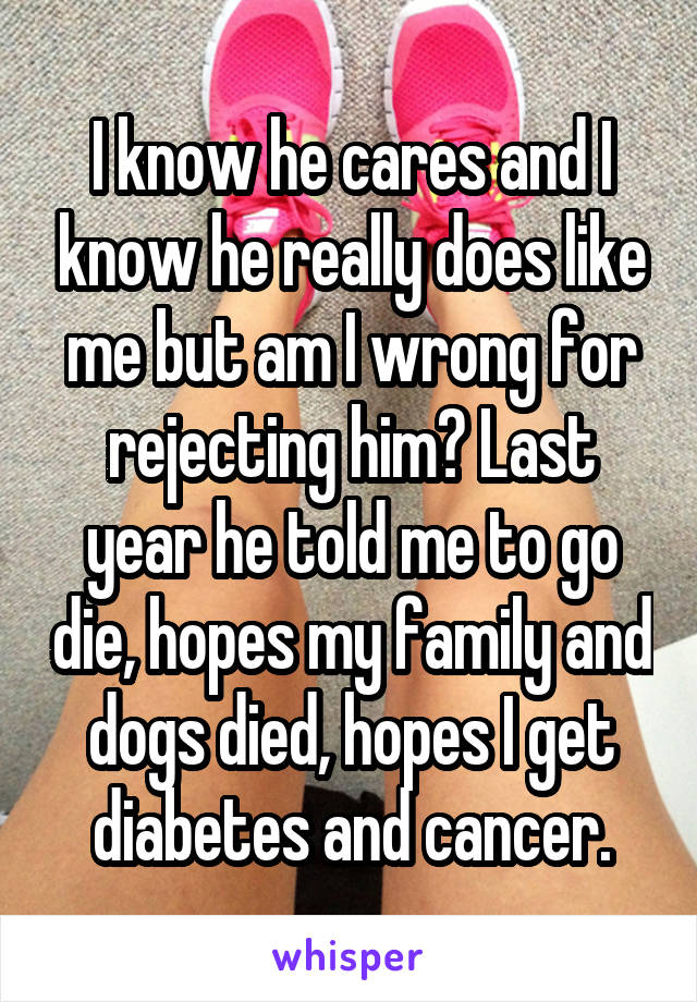 I know he cares and I know he really does like me but am I wrong for rejecting him? Last year he told me to go die, hopes my family and dogs died, hopes I get diabetes and cancer.