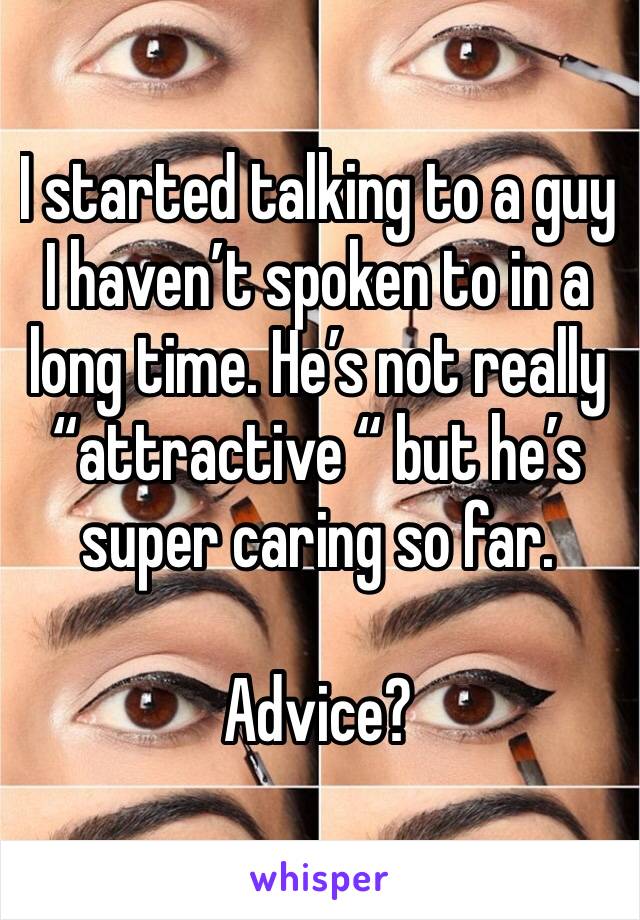 I started talking to a guy I haven’t spoken to in a long time. He’s not really “attractive “ but he’s super caring so far. 

Advice?