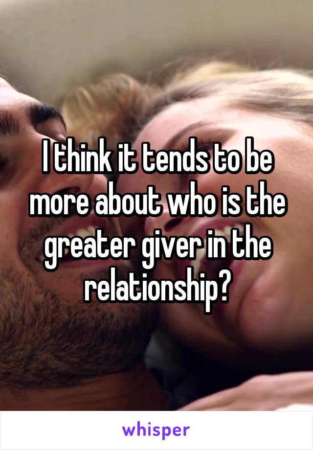 I think it tends to be more about who is the greater giver in the relationship?