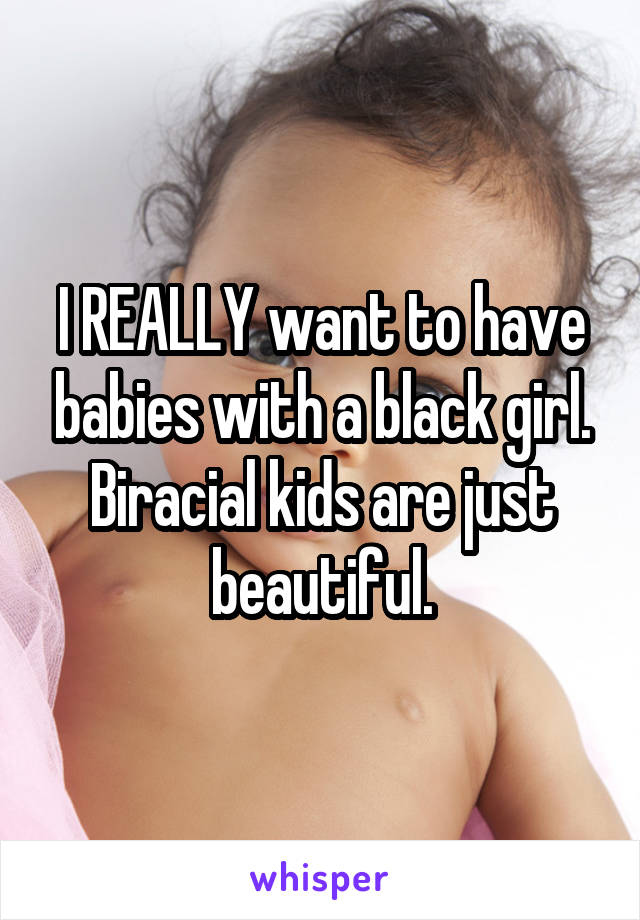 I REALLY want to have babies with a black girl.
Biracial kids are just beautiful.