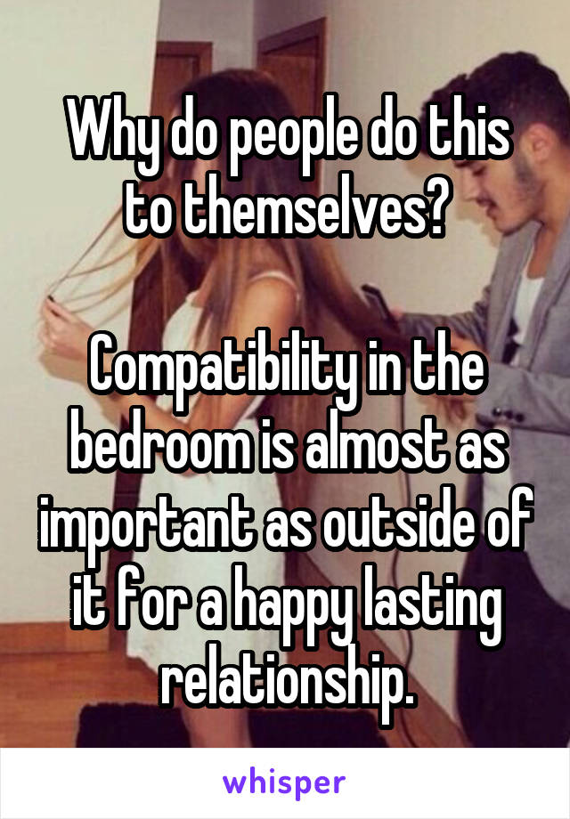 Why do people do this to themselves?

Compatibility in the bedroom is almost as important as outside of it for a happy lasting relationship.