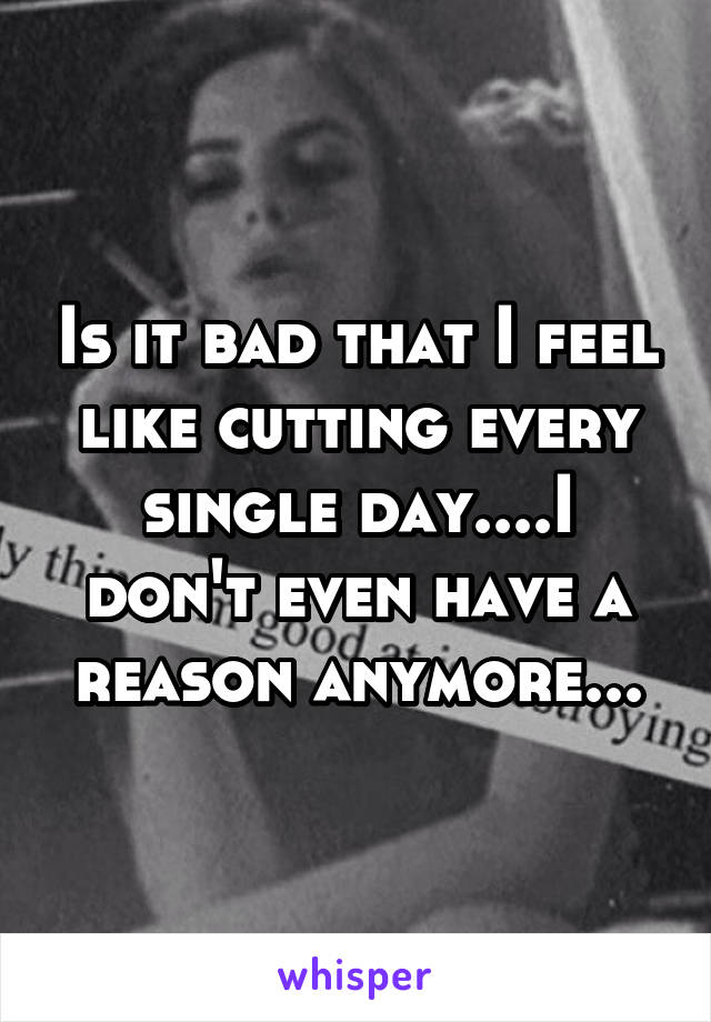 Is it bad that I feel like cutting every single day....I don't even have a reason anymore...
