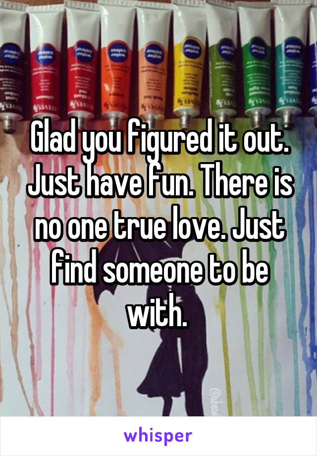 Glad you figured it out. Just have fun. There is no one true love. Just find someone to be with. 