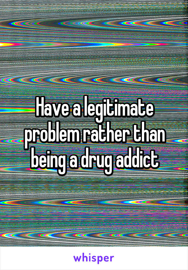 Have a legitimate problem rather than being a drug addict