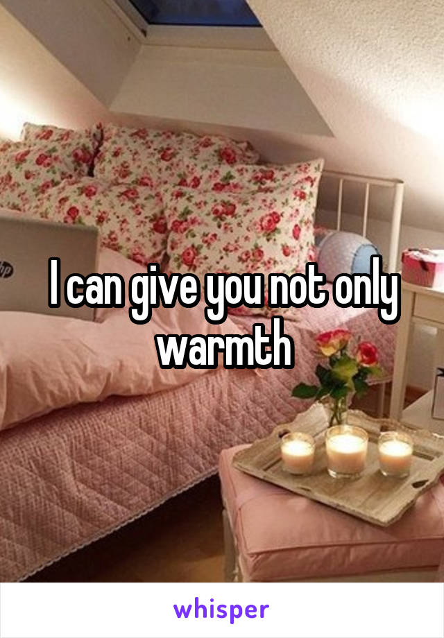 I can give you not only warmth
