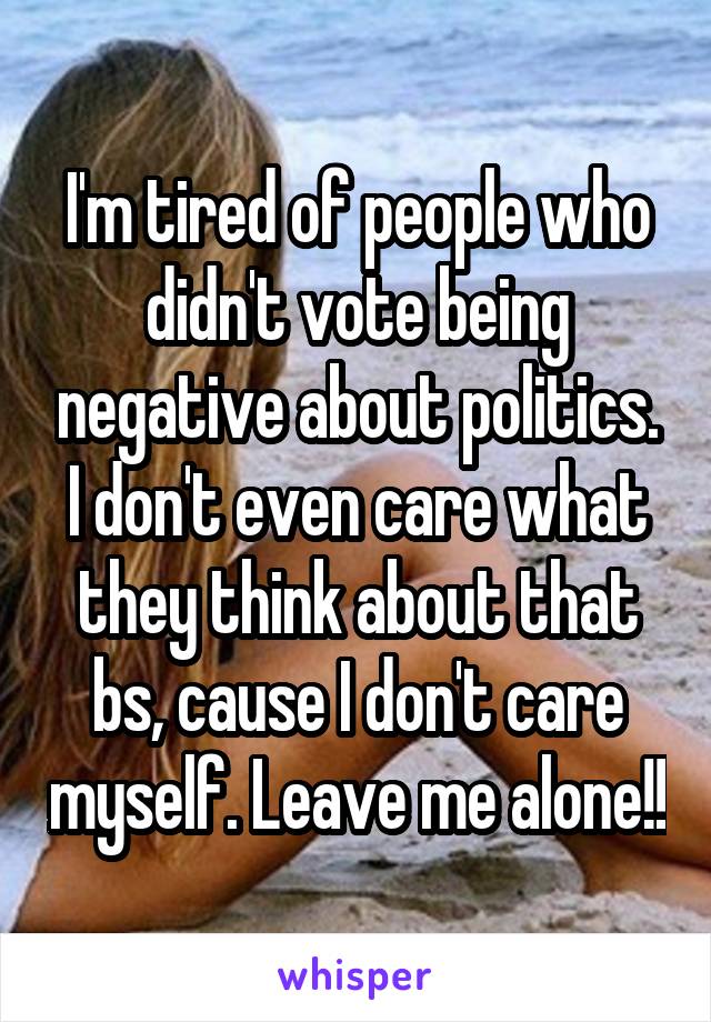 I'm tired of people who didn't vote being negative about politics. I don't even care what they think about that bs, cause I don't care myself. Leave me alone!!