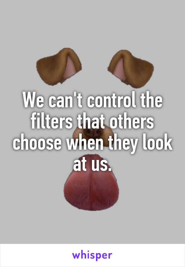 We can't control the filters that others choose when they look at us.